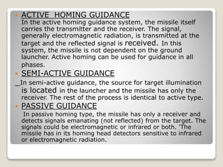 ACTIVE HOMING GUIDANCE
In the active homing guidance system, the missile itself
carries the transmitter and the receiver. The signal,
generally electromagnetic radiation, is transmitted at the
target and the reflected signal is received. In this
system, the missile is not dependent on the ground
launcher. Active homing can be used for guidance in all
phases.
 SEMI-ACTIVE GUIDANCE
In semi-active guidance, the source for target illumination
is located in the launcher and the missile has only the
receiver. The rest of the process is identical to active type.
 PASSIVE GUIDANCE
In passive homing type, the missile has only a receiver and
detects signals emanating (not reflected) from the target. The
signals could be electromagnetic or infrared or both. 'The
missile has in its homing head detectors sensitive to infrared
or electromagnetic radiation.
 