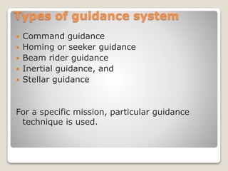Types of guidance system
 Command guidance
 Homing or seeker guidance
 Beam rider guidance
 Inertial guidance, and
 Stellar guidance
For a specific mission, particular guidance
technique is used.
 