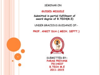 1
SEMINAR ON
GUIDED MISSILE
Submitted in partial fulfillment of
award degree of B.TECH(M.E)
UNDER GRACIOUS GUIDANCE OF:-
PROF. ANKIT DUA ( MECH. DEPTT.)
SUBMITTED BY:-
PARAG PRIYANK
75114037
B.TECH M.E
2011-2015
 