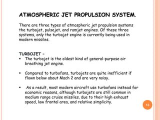 13
ATMOSPHERIC JET PROPULSION SYSTEM.
There are three types of atmospheric jet propulsion systems
the turbojet, pulsejet, and ramjet engines. Of these three
systems, only the turbojet engine is currently being used in
modern missiles.
TURBOJET –
 The turbojet is the oldest kind of general-purpose air
breathing jet engine.
 Compared to turbofans, turbojets are quite inefficient if
flown below about Mach 2 and are very noisy.
 As a result, most modern aircraft use turbofans instead for
economic reasons, although turbojets are still common in
medium range cruise missiles, due to their high exhaust
speed, low frontal area, and relative simplicity.
 