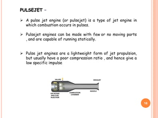 16
PULSEJET –
 A pulse jet engine (or pulsejet) is a type of jet engine in
which combustion occurs in pulses.
 Pulsejet engines can be made with few or no moving parts
, and are capable of running statically.
 Pulse jet engines are a lightweight form of jet propulsion,
but usually have a poor compression ratio , and hence give a
low specific impulse
 