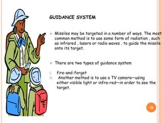 18
GUIDANCE SYSTEM
 Missiles may be targeted in a number of ways. The most
common method is to use some form of radiation , such
as infrared , lasers or radio waves , to guide the missile
onto its target.
 There are two types of guidance system
i. fire-and-forget
ii. Another method is to use a TV camera—using
either visible light or infra-red—in order to see the
target.
 