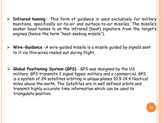  Infrared homing : This form of guidance is used exclusively for military
munitions, specifically air-to-air and surface-to-air missiles. The missile’s
seeker head homes in on the infrared (heat) signature from the target’s
engines (hence the term “heat-seeking missile”).
20
 Wire-Guidance -A wire-guided missile is a missile guided by signals sent
to it via thin wires reeled out during flight.
 Global Positioning System (GPS) - GPS was designed by the US
military. GPS transmits 2 signal types: military and a commercial. GPS
is a system of 24 satellites orbiting in unique planes 10.9-14.4 Nautical
miles above the earth. The Satellites are in well defined orbits and
transmit highly accurate time information which can be used to
triangulate position.
 