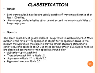 CLASSIFICATION
 Range:-
 Long-range guided missiles are usually capable of traveling a distance of at
least 100 miles.
 Short-range guided missiles often do not exceed the range capabilities of
long-range guns.
 Speed:-
The speed capability of guided missiles is expressed in Mach numbers. A Mach
number is the ratio of the speed of an object to the speed of sound in the
medium through which the object is moving. Under standard atmospheric
conditions, sonic speed is about 766 miles per hour (Mach 1.0). Guided missiles
are classified according to their speed as shown below:
 Subsonic—Up to Mach 0.8
 Transonic—Mach 0.8 to Mach 1.2
 Supersonic—Mach 1.2 to Mach 5.0
 Hypersonic—Above Mach 5.0
23
 