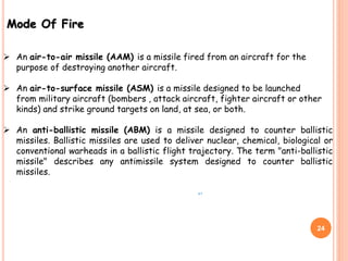 Mode Of Fire
 An air-to-air missile (AAM) is a missile fired from an aircraft for the
purpose of destroying another aircraft.
 An air-to-surface missile (ASM) is a missile designed to be launched
from military aircraft (bombers , attack aircraft, fighter aircraft or other
kinds) and strike ground targets on land, at sea, or both.
 An anti-ballistic missile (ABM) is a missile designed to counter ballistic
missiles. Ballistic missiles are used to deliver nuclear, chemical, biological or
conventional warheads in a ballistic flight trajectory. The term "anti-ballistic
missile" describes any antimissile system designed to counter ballistic
missiles.
,.
24
 