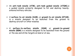 26
 An anti-tank missile (ATM), anti-tank guided missile (ATGM),is
a guided missile primarily designed to hit and destroy heavily-
armored military vehicles.
 A surface-to-air missile (SAM), or ground-to-air missile (GTAM),
is a missile designed to be launched from the ground to
destroy aircraft or other missiles
 A surface-to-surface missile (SSM) or ground-to-ground
missile (GGM) is a missile designed to be launched from the ground
or the sea and strike targets on land or at sea.
 