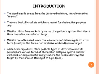 4
 The word missile comes from the Latin verb mittere, literally meaning
"to send".
 They are basically rockets which are meant for destructive purposes
only.
 Missiles differ from rockets by virtue of a guidance system that steers
them towards a pre-selected target.
 Missiles are often used in warfare as a means of delivering destructive
force (usually in the form of an explosive warhead) upon a target.
 Aside from explosives, other possible types of destructive missile
payloads are various forms of chemical or biological agents, nuclear
warheads, or simple kinetic energy (where the missile destroys the
target by the force of striking it at high speed).
INTRODUCTION
 