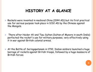  Rockets were invented in medieval China (1044 AD) but its first practical
use for serious purpose took place in 1232 AD by the Chinese against
the Mongols.
 There after Haider Ali and Tipu Sultan (Sultan of Mysore in south India)
perfected the rocket's use for military purposes, very effectively using
it in war against British colonial armies.
 At the Battle of Seringapatanam in 1792, Indian soldiers launched a huge
barrage of rockets against British troops, followed by a huge massacre of
British forces.
5
HISTORY AT A GLANCE
 