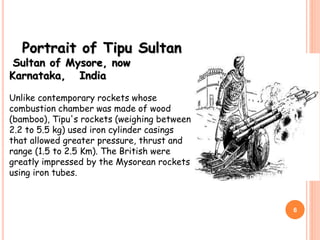 Portrait of Tipu Sultan
Sultan of Mysore, now
Karnataka, India
Unlike contemporary rockets whose
combustion chamber was made of wood
(bamboo), Tipu's rockets (weighing between
2.2 to 5.5 kg) used iron cylinder casings
that allowed greater pressure, thrust and
range (1.5 to 2.5 Km). The British were
greatly impressed by the Mysorean rockets
using iron tubes.
6
 