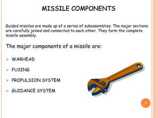 Guided missiles are made up of a series of subassemblies. The major sections
are carefully joined and connected to each other. They form the complete
missile assembly.
The major components of a missile are:
 WARHEAD
 FUSING
 PROPULSION SYSTEM
 GUIDANCE SYSTEM
MISSILE COMPONENTS
7
 