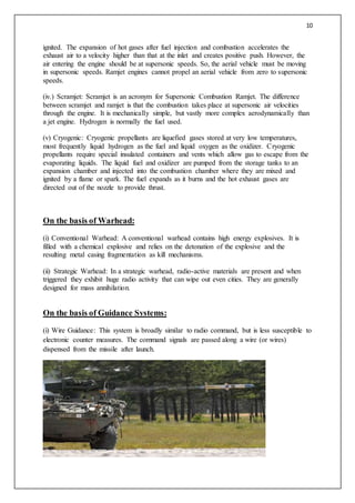 10
ignited. The expansion of hot gases after fuel injection and combustion accelerates the
exhaust air to a velocity higher than that at the inlet and creates positive push. However, the
air entering the engine should be at supersonic speeds. So, the aerial vehicle must be moving
in supersonic speeds. Ramjet engines cannot propel an aerial vehicle from zero to supersonic
speeds.
(iv.) Scramjet: Scramjet is an acronym for Supersonic Combustion Ramjet. The difference
between scramjet and ramjet is that the combustion takes place at supersonic air velocities
through the engine. It is mechanically simple, but vastly more complex aerodynamically than
a jet engine. Hydrogen is normally the fuel used.
(v) Cryogenic: Cryogenic propellants are liquefied gases stored at very low temperatures,
most frequently liquid hydrogen as the fuel and liquid oxygen as the oxidizer. Cryogenic
propellants require special insulated containers and vents which allow gas to escape from the
evaporating liquids. The liquid fuel and oxidizer are pumped from the storage tanks to an
expansion chamber and injected into the combustion chamber where they are mixed and
ignited by a flame or spark. The fuel expands as it burns and the hot exhaust gases are
directed out of the nozzle to provide thrust.
On the basis of Warhead:
(i) Conventional Warhead: A conventional warhead contains high energy explosives. It is
filled with a chemical explosive and relies on the detonation of the explosive and the
resulting metal casing fragmentation as kill mechanisms.
(ii) Strategic Warhead: In a strategic warhead, radio-active materials are present and when
triggered they exhibit huge radio activity that can wipe out even cities. They are generally
designed for mass annihilation.
On the basis of Guidance Systems:
(i) Wire Guidance: This system is broadly similar to radio command, but is less susceptible to
electronic counter measures. The command signals are passed along a wire (or wires)
dispensed from the missile after launch.
 