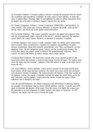 11
(ii) Command Guidance: Command guidance involves tracking the projectile from the launch
site or platform and transmitting commands by radio, radar, or laser impulses or along thin
wires or optical fibers. Tracking might be accomplished by radar or optical instruments from
the launch site or by radar or television imagery relayed from the missile.
(iii) Terrain Comparison Guidance: Terrain Comparison (TERCOM) is used invariably by
cruise missiles. The system uses sensitive altimeters to measure the profile of the ground
directly below and checks the result against stored information.
(IV) Terrestrial Guidance: This system constantly measures star angles and compares them
with the preprogrammed angles expected on the missile’s intended trajectory. The guidance
system directs the control system whenever an alteration to trajectory is required.
(v) Inertial Guidance: This system is totally contained within the missile and is programmed
prior to launch. Three accelerometers, mounted on a platform spacestabilised by gyros,
measure accelerations along three mutually perpendicular axes; These accelerations are then
integrated twice, the first integration giving velocity and the second giving position. The
system then directs the control system to preserve the preprogrammed trajectory. These
systems are used in the surface to surface missiles and in cruise missiles.
(VI) Beam Rider Guidance: The beam rider concept relies on an external ground or ship
based radar station that transmits a beam of radar energy towards the target. The surface radar
tracks the target and also transmits a guidance beam that adjusts its angle as the target moves
across the sky.
(vii) Laser Guidance: In laser guidance, a laser beam is focused on the target and the laser
beam reflects off the target and gets scattered. The missile has a laser seeker that can detect
even miniscule amount of radiation. The seeker provides the direction of the laser scatters to
the guidance system. The missile is launched towards the target, the seeker looks out for the
laser reflections and the guidance system steers the missile towards the source of laser
reflections that is ultimately the target.
(viii) RF and GPS Reference: RF (Radio Frequency) and GPS (Global Positioning System)
are examples of technologies that are used in missile guidance systems. A missile uses GPS
signal to determine the location of the target. Over the course of its flight, the weapon uses
this information to send commands to control surfaces and adjusts its trajectory. In a RF
reference, the missile uses RF waves to locate the target.
 