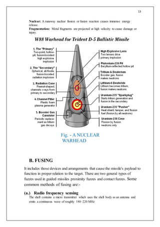 13
Nuclear: A runaway nuclear fission or fusion reaction causes immense energy
release.
Fragmentation: Metal fragments are projected at high velocity to cause damage or
injury.
B. FUSING
It includes those devices and arrangements that cause the missile's payload to
function in proper relation to the target. There are two general types of
fuzzes used in guided missiles proximity fuzzes and contact fuzzes. Some
common methods of fusing are:-
(a.) Radio frequency sensing
The shell contains a micro transmitter which uses the shell body as an antenna and
emits a continuous wave of roughly 180–220 MHz
Fig. - A NUCLEAR
WARHEAD
 