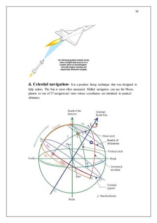 16
d. Celestial navigation- It is a position fixing technique that was designed to
help sailors. The Sun is most often measured. Skilled navigators can use the Moon,
planets or one of 57 navigational stars whose coordinates are tabulated in nautical
almanacs.
 