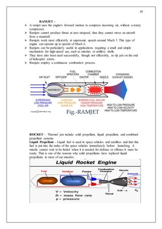 19
RAMJET –
 A ramjet uses the engine's forward motion to compress incoming air, without a rotary
compressor.
 Ramjets cannot produce thrust at zero airspeed, thus they cannot move an aircraft
from a standstill.
 Ramjets work most efficiently at supersonic speeds around Mach 3. This type of
engine can operate up to speeds of Mach 6.
 Ramjets can be particularly useful in applications requiring a small and simple
mechanism for high-speed use, such as missiles or artillery shells.
 They have also been used successfully, though not efficiently, as tip jets on the end
of helicopter rotors.
 Ramjets employ a continuous combustion process.
ROCKET— Thermal jets include solid propellant, liquid propellant, and combined
propellant systems.
Liquid Propellant - Liquid fuel is used in space vehicles and satellites and that this
fuel is put into the tanks of the space vehicles immediately before launching. A
missile cannot wait to be fueled when it is needed for defense or offense-it must be
ready. That is one of the reasons why solid propellants have replaced liquid
propellants in most of our missiles.
Fig.-RAMJET
 
