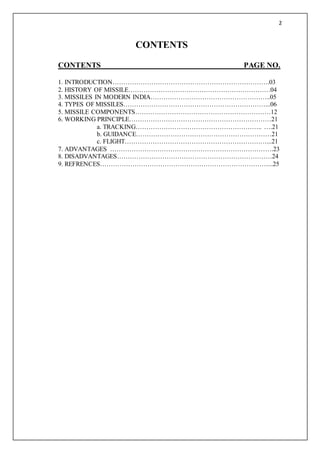 2
CONTENTS
CONTENTS PAGE NO.
1. INTRODUCTION……………………………………………………………….03
2. HISTORY OF MISSILE…………………………………………………………04
3. MISSILES IN MODERN INDIA………………………………………………..05
4. TYPES OF MISSILES…………………………………………………………...06
5. MISSILE COMPONENTS………………………………………………………12
6. WORKING PRINCIPLE…………………………………………………………21
a. TRACKING………………………………………………….. ….21
b. GUIDANCE………………………………………………………21
c. FLIGHT…………………………………………………………...21
7. ADVANTAGES ………………………………………………………………….23
8. DISADVANTAGES………………………………………………………………24
9. REFRENCES……………………………………………………………………...25
 