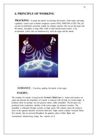 21
6. PRINCIPLE OF WORKING
TRACKING: To target the missile by knowing the location of the target, and using
a guidance system such as inertial navigation system (INS), TERCOM or GPS. This job
can also be performed somewhat crudely by a human operator who can see the target and
the missile, and guides it using either cable or radio based remote-control, or by
an automatic system that can simultaneously track the target and the missile.
GUIDANCE: – It involves guiding the missile to the target.
FLIGHT:-
The working of a missile is based on the Newton’s Third Law i.e. Action and reaction are
equal and opposite the propulsion of a missile is achieved with the help of a rocket engine. It
produces thrust by ejecting very hot gaseous matter, called propellant. The hot gases are
produced in the combustion chamber of the rocket engine by chemical reactions. The
propellant is exhausted through a nozzle at a high speed. This exhaust causes the rocket to
move in the opposite direction (Newton's third law). Flight system contains Vectored Thrust
(For missiles that are powered throughout the guidance phase of their flight) and
Aerodynamic Maneuvering (wings, fins, canards, etc.)
 