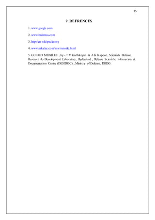 25
9. REFRENCES
1. www.google.com
2. www.brahmos.com
3. http://en.wikipedia.org
4. www.mikalac.com/mis/missile.html
5. GUIDED MISSILES , by - T V Karthikeyan & A K Kapoor , Scientists Defense
Research &- Development Laboratory, Hyderabad , Defense Scientific Information &
Documentation Centre (DESIDOC) , Ministry of Defense, DRDO.
 