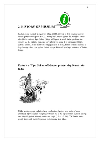 4
2. HISTORY OF MISSILES
Rockets were invented in medieval China (1044 AD) but its first practical use for
serious purpose took place in 1232 AD by the Chinese against the Mongols. There
after Haider Ali and Tipu Sultan (Sultan of Mysore in south India) perfected the
rocket's use for military purposes, very effectively using it in war against British
colonial armies. At the Battle of Seringapatanam in 1792, Indian soldiers launched a
huge barrage of rockets against British troops, followed by a huge massacre of British
forces.
Portrait of Tipu Sultan of Mysore, present day Karnataka,
India
Unlike contemporary rockets whose combustion chamber was made of wood
(bamboo), Tipu's rockets (weighing between 2.2 to 5.5 kg) used iron cylinder casings
that allowed greater pressure, thrust and range (1.5 to 2.5 Km). The British were
greatly impressed by the Mysorean rockets using iron tubes.
 
