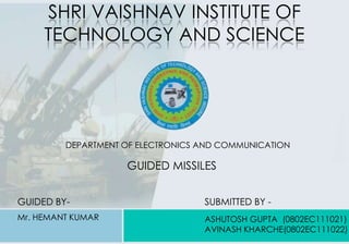SHRI VAISHNAV INSTITUTE OF
TECHNOLOGY AND SCIENCE
DEPARTMENT OF ELECTRONICS AND COMMUNICATION
GUIDED BY-
Mr. HEMANT KUMAR
SUBMITTED BY -
ASHUTOSH GUPTA (0802EC111021)
AVINASH KHARCHE(0802EC111022)
GUIDED MISSILES
 
