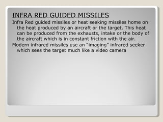 INFRA RED GUIDED MISSILES Infra Red guided missiles or heat seeking missiles home on the heat produced by an aircraft or the target. This heat can be produced from the exhausts, intake or the body of the aircraft which is in constant friction with the air. Modern infrared missiles use an “imaging” infrared seeker which sees the target much like a video camera 