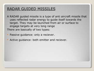 RADAR GUIDED MISSILES A RADAR guided missile is a type of anti aircraft missile that uses reflected radar energy to guide itself towards the target. They may be launched from air or surface to engage targets at very long range There are basically of two types: Passive guidance: only a reciever. Active guidance: both emitter and reciever.  