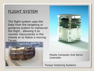 Missile Computer And Servo Controller FLIGHT SYSTEM The flight system uses the  Data from the targeting or  guidance system to maneuver  the flight , allowing it to  counter inaccuracies in the  missile or to follow a moving  Target. Torque Vectoring Systems 