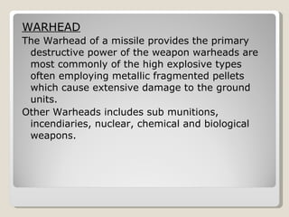 WARHEAD The Warhead of a missile provides the primary destructive power of the weapon warheads are most commonly of the high explosive types often employing metallic fragmented pellets which cause extensive damage to the ground units. Other Warheads includes sub munitions, incendiaries, nuclear, chemical and biological weapons. 