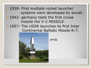 1939- First multiple rocket launcher      systems were developed by soviet. 1942- germany tests the first cruise      missile the V-2 MISSILE. 1957- The USSR launches its first Inter    Continental Ballistic Missile R-7. (V-2) 