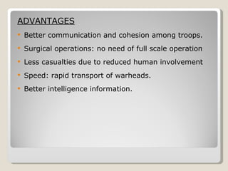 ADVANTAGES Better communication and cohesion among troops. Surgical operations: no need of full scale operation Less casualties due to reduced human involvement Speed: rapid transport of warheads. Better intelligence information. 