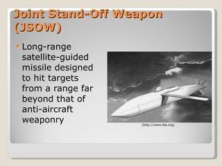 Joint Stand-Off Weapon (JSOW) Long-range satellite-guided missile designed to hit targets from a range far beyond that of anti-aircraft weaponry  (http://www.fas.org) 