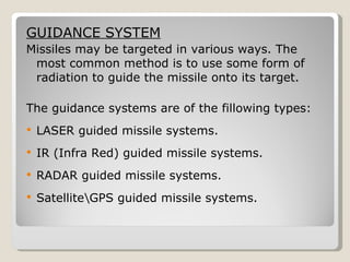 GUIDANCE SYSTEM Missiles may be targeted in various ways. The most common method is to use some form of radiation to guide the missile onto its target. The guidance systems are of the fillowing types: LASER guided missile systems. IR (Infra Red) guided missile systems. RADAR guided missile systems. Satellite\GPS guided missile systems.  