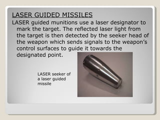 LASER GUIDED MISSILES LASER guided munitions use a laser designator to mark the target. The reflected laser light from the target is then detected by the seeker head of the weapon which sends signals to the weapon’s control surfaces to guide it towards the designated point.  LASER seeker of a laser guided missile 