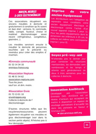 Ces associations récupèrent vos
anciens meubles à domicile et
gratuitement à condition qu’ils soient
en bon état : armoire, lit, commode,
table, canapé, fauteuil, chaise et
matériel électroménager assez
récent (réfrigérateur, congélateur,
gazinière…).
Les meubles serviront ensuite à
meubler le domicile de personnes
touchées par la précarité ou
revendus pour créer des emplois d’
insertion.
#Emmaüs communauté
01 53 14 34 18
emmaus-france.org
#Association Neptune
01 48 51 54 62
association-neptune.com
Tous les jours
sauf lun. et dim. matin.
#Association Envie
01 73 13 01 10
envietrappes.org
Collecte à domicile de l’
électroménager
D’autres structures telles que les
recycleries/ressourceries peuvent
également récupérer vos meubles et
gros électroménager (voir dans la
section petits objets). N’hésitez pas à
leur demander.
MAISON, MEUBLES
& GROS Électroménager
Soyez pré-voy-ant
N’attendez pas le dernier jour
pour contacter les structures
mentionnées, les demandes sont
nombreuses et les temps d’
attente sont généralement de
deux à trois semaines pour les
collectes à domicile.
Innovation AmiStock
Développé par l’association
Emmaüs Défi, AmiStock est un
réseau d’acteurs qui acceptent de
mettre à disposition un espace de
stockage permettant d’accueillir les
dons des parisiens en faveur d’
Emmaus Défi.
Reprise de votre
ancien équipement
Les distributeurs ont l’obligation de
reprendre sous conditions votre
ancien équipement électrique et
électronique contre l’achat d’un
nouvel appareil (reprise 1 pour 1).
Pour les petits équipements dont la
dimension est inférieure à 25 cm, la
collecte est même sans contrepartie
(reprise 1 pour 0).
11
➡ don.emmaus-defi.org
 