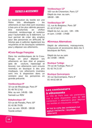La revalorisation du textile est une
filière très développée : les
vêtements en bon état sont revendus
à bas prix et les plus abîmés peuvent
être transformés en chiffon
industriel, rembourrage et isolation
pour l’automobile ou le bâtiment. Le
tout permet de créer des emplois
pour des personnes en difficulté. N’
hésitez pas à solliciter également les
recycleries et les boutiques solidaires
pour y déposer vos vêtements.
#Croix-Rouge Française
Dans les vestiboutiques de la Croix-
Rouge, on peut déposer ses
vêtements en bon état et propres
(pas de couture, repassage et
lessive). Les vêtements sont ensuite
revendus en boutique à des prix
modiques. Les vêtements invendus
sont mis à disposition dans un
vestiaire pour les personnes en
grande précarité.
Vestiboutique 9e
32 rue de Maubeuge, Paris 9e
01 48 78 12 62
Mar. au ven. 14h30 - 18h
Samedi sur RDV
Babyboutique 10e
53 rue de Paradis, Paris 10e
01 42 06 79 05
Lun. au ven. 10h30 - 18h30
Textile enfant
Vestiboutique 12e
103 rue de Charenton, Paris 12e
Dépôt du mar. au sam.
10h30 - 18h
Vestiboutique 18e
12, rue du Baigneur, Paris 18e
01 42 57 62 57
Dépôt du lun. au ven. 14h - 19h
et sam. 11h00 - 17h00
#Emmaus Alternatives
Dépôt de vêtements, maroquinerie,
chaussures et accessoires dans les 5
boutiques de Paris.
Dépôt du lun au sam
de 11h00 - 19h45
Boutique Turbigo
74 rue de Turbigo, Paris 3e
01 42 74 21 07
Boutique Quincampoix
35 rue Quincampoix, Paris 4e
01 44 61 69 19
Les conteneurs
à vêtements
La Ville de Paris avec ses partenaires
met à votre disposition près de 300
conteneurs à vêtements pour déposer
vos textiles et chaussures usagés.
➡ Voir la carte des conteneurs sur
paris.fr (recherche : recyclage
vêtement)
Textiles & accessoires
12
 