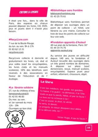 Il était une fois... dans la ville de
Paris, des espaces où chacun
pouvait déposer les livres, CD, DVD,
jeux et jouets dont il n’avait plus
besoin.
#RecycLivre.com
7 rue de la Boule-Rouge.
du lun. au ven. 9h à 17h
01 83 62 12 21
recyclivre.com
RecycLivre collecte à domicile et
gratuitement les livres, cd, dvd et
jeux vidéo (sauf les encyclopédies,
les livres clubs et les manuels
scolaires). 10% des bénéfices sont
reversés à des associations en
faveur de l’éducation et de l’
écologie.
#La librairie solidaire
27, rue du château d’eau
lamaisonducanal.fr
01 42 01 46 83
Du mer. au ven.
et 1er samedi du mois
12h - 19h
Ouvrages en bon état.
#Bibliothèque sans frontière
bibliosansfrontières.org
01 43 25 75 61
Bibliothèque sans frontières permet
de déposer ses ouvrages dans un
point de collecte : un hôtel, une
librairie ou une mairie. Consulter la
liste de tous les points de collecte sur
leur site web.
#Fondation apprentis d'Auteuil
40 rue jean de la fontaine, Paris 16e
01 44 14 75 75
apprentis-auteuil.org
Au service des jeunes en difficulté
depuis 140 ans, la fondation d’
Auteuil recueille des ouvrages dans
un très grand nombre de domaines.
A déposer sur place (sauf
dictionnaire, revue, manuel scolaire,
encyclopédie). Espace jouet pour
enfant, vêtement, chaussure, objet.
Culture & loisirs
Le livre
Il est ton médecin, ton guide, ton gardien.Ta haine, il la guérit ; ta démence, il te l'ôte.Voilà ce que tu perds, hélas, et par ta faute !Le livre est ta richesse à toi !
C'est le savoir, le droit, la vérité,la vertu, le devoir,
Le progrès, la raison dissipant tout délire.Et tu détruis cela, toi !”
Victor Hugo, A qui la faute ?
15
 