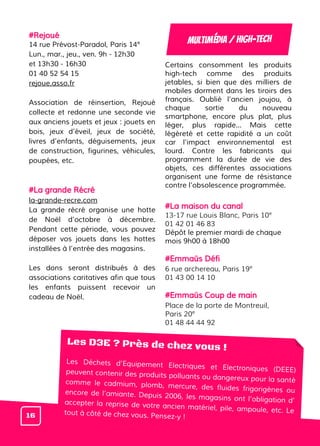 #Rejoué
14 rue Prévost-Paradol, Paris 14e
Lun., mar., jeu., ven. 9h - 12h30
et 13h30 - 16h30
01 40 52 54 15
rejoue.asso.fr
Association de réinsertion, Rejoué
collecte et redonne une seconde vie
aux anciens jouets et jeux : jouets en
bois, jeux d’éveil, jeux de société,
livres d’enfants, déguisements, jeux
de construction, figurines, véhicules,
poupées, etc.
#La grande Récré
la-grande-recre.com
La grande récré organise une hotte
de Noël d’octobre à décembre.
Pendant cette période, vous pouvez
déposer vos jouets dans les hottes
installées à l’entrée des magasins.
Les dons seront distribués à des
associations caritatives afin que tous
les enfants puissent recevoir un
cadeau de Noël.
Certains consomment les produits
high-tech comme des produits
jetables, si bien que des milliers de
mobiles dorment dans les tiroirs des
français. Oublié l'ancien joujou, à
chaque sortie du nouveau
smartphone, encore plus plat, plus
léger, plus rapide... Mais cette
légèreté et cette rapidité a un coût
car l'impact environnemental est
lourd. Contre les fabricants qui
programment la durée de vie des
objets, ces différentes associations
organisent une forme de résistance
contre l’obsolescence programmée.
#La maison du canal
13-17 rue Louis Blanc, Paris 10e
01 42 01 46 83
Dépôt le premier mardi de chaque
mois 9h00 à 18h00
#Emmaüs Défi
6 rue archereau, Paris 19e
01 43 00 14 10
#Emmaüs Coup de main
Place de la porte de Montreuil,
Paris 20e
01 48 44 44 92
Multimédia / HIGH-TECH
Les D3E ? Près de chez vous !
Les Déchets d’Equipement Electriques et Electroniques (DEEE)peuvent contenir des produits polluants ou dangereux pour la santécomme le cadmium, plomb, mercure, des fluides frigorigènes ouencore de l’amiante. Depuis 2006, les magasins ont l’obligation d’accepter la reprise de votre ancien matériel, pile, ampoule, etc. Letout à côté de chez vous. Pensez-y !16
 