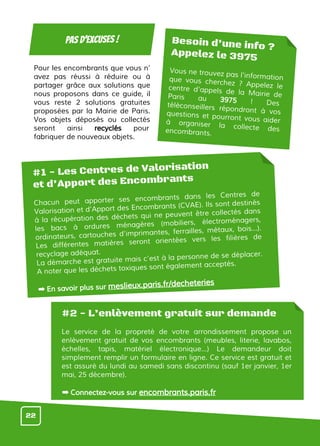 Pour les encombrants que vous n’
avez pas réussi à réduire ou à
partager grâce aux solutions que
nous proposons dans ce guide, il
vous reste 2 solutions gratuites
proposées par la Mairie de Paris.
Vos objets déposés ou collectés
seront ainsi recyclés pour
fabriquer de nouveaux objets.
moins de gaspillagePas d’excuses !
#1 - Les Centres de Valorisation
et d’Apport des Encombrants
Chacun peut apporter ses encombrants dans les Centres de
Valorisation et d’Apport des Encombrants (CVAE). Ils sont destinés
à la récupération des déchets qui ne peuvent être collectés dans
les bacs à ordures ménagères (mobiliers, électroménagers,
ordinateurs, cartouches d’imprimantes, ferrailles, métaux, bois...).
Les différentes matières seront orientées vers les filières de
recyclage adéquat.
La démarche est gratuite mais c’est à la personne de se déplacer.
A noter que les déchets toxiques sont également acceptés.
➡ En savoir plus sur meslieux.paris.fr/decheteries
#2 - L’enlèvement gratuit sur demande
Le service de la propreté de votre arrondissement propose un
enlèvement gratuit de vos encombrants (meubles, literie, lavabos,
échelles, tapis, matériel électronique...) Le demandeur doit
simplement remplir un formulaire en ligne. Ce service est gratuit et
est assuré du lundi au samedi sans discontinu (sauf 1er janvier, 1er
mai, 25 décembre).
➡ Connectez-vous sur encombrants.paris.fr
Besoin d’une info ?
Appelez le 3975
Vous ne trouvez pas l'informationque vous cherchez ? Appelez lecentre d'appels de la Mairie deParis au 3975 ! Destéléconseillers répondront à vosquestions et pourront vous aiderà organiser la collecte desencombrants.
22
 