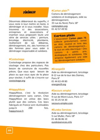 Désormais débarrassé du superflu, il
vous reste à tout mettre en boite, à
déménager et à vous installer. Vous
trouverez ici des associations,
entreprises et associations d’
insertion vous proposant toute une
série de services utiles : peinture,
bricolage, électricité, plomberie,
revêtement de sol, débarras,
déménagement, etc. des hommes et
des femmes pour vous aider à
déménager responsable et solidaire.
#Costockage
Costockage propose des espaces de
stockage chez des particuliers. Pas
besoin de construire de nouvelles
pièces. Que vous ayez besoin de
place ou que vous ayez de la place
pour stocker, il suffit de s’inscrire sur
costockage.org
#HappyMove
HappyMove, c’est la révolution
déménagement sans carton. Chez
HappyMove on utilise des bacs
plutôt que des cartons. Ces bacs
fabriqués en France sont réutilisables
jusqu’à 200 fois.
happymove.fr
#Carton plein75
Cartons de déménagement
solidaires et écologiques, aide au
déménagement.
33 rue du Nord, Paris 18e
cartonplein.org
01 42 57 49 93
#EnergieS9
Aide au déménagement, bricolage
8-12 rue de la tour des Dames,
Paris 9e
01 44 63 49 80
energies9.org
#Secours emploi
Aide au déménagement, bricolage
9 rue de Mont-Louis, Paris 11e
01 55 25 54 30
secours-emploi.com
#Eureka Services
Aide au déménagement, bricolage
5 rue Muller, Paris 18e
01 46 06 06 10
eurekaservices.info
Déménager
Carton plein
L’association Carton plein 75
collecte gratuitement, remet
en état, revend et livre des
cartons de déménagement…
le tout en vélo électrique ! Des
cartons à petits prix,
écologiques et solidaires. Elle
propose également une aide
au déménagement solidaire.
25
 