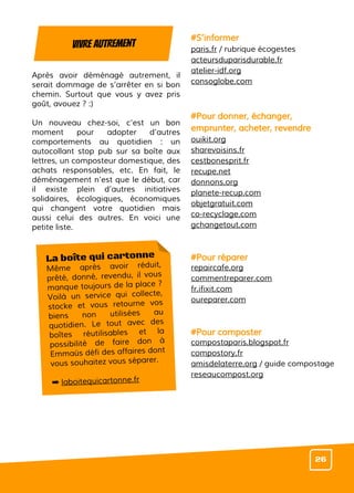 Après avoir déménagé autrement, il
serait dommage de s’arrêter en si bon
chemin. Surtout que vous y avez pris
goût, avouez ? :)
Un nouveau chez-soi, c’est un bon
moment pour adopter d’autres
comportements au quotidien : un
autocollant stop pub sur sa boîte aux
lettres, un composteur domestique, des
achats responsables, etc. En fait, le
déménagement n’est que le début, car
il existe plein d’autres initiatives
solidaires, écologiques, économiques
qui changent votre quotidien mais
aussi celui des autres. En voici une
petite liste.
#S’informer
paris.fr / rubrique écogestes
acteursduparisdurable.fr
atelier-idf.org
consoglobe.com
#Pour donner, échanger,
emprunter, acheter, revendre
ouikit.org
sharevoisins.fr
cestbonesprit.fr
recupe.net
donnons.org
planete-recup.com
objetgratuit.com
co-recyclage.com
gchangetout.com
#Pour réparer
repaircafe.org
commentreparer.com
fr.ifixit.com
oureparer.com
#Pour composter
compostaparis.blogspot.fr
compostory.fr
amisdelaterre.org / guide compostage
reseaucompost.org
Vivre autrement
26
La boîte qui cartonne
Même après avoir réduit,
prêté, donné, revendu, il vous
manque toujours de la place ?
Voilà un service qui collecte,
stocke et vous retourne vos
biens non utilisées au
quotidien. Le tout avec des
boîtes réutilisables et la
possibilité de faire don à
Emmaüs défi des affaires dont
vous souhaitez vous séparer.
➡ laboitequicartonne.fr
 