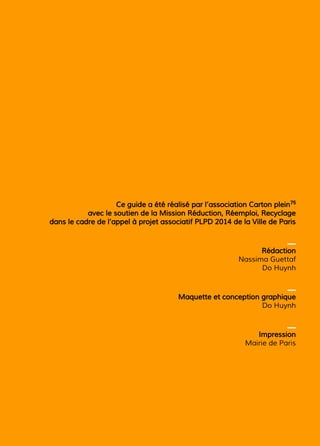 Ce guide a été réalisé par l’association Carton plein75
avec le soutien de la Mission Réduction, Réemploi, Recyclage
dans le cadre de l’appel à projet associatif PLPD 2014 de la Ville de Paris
_
Rédaction
Nassima Guettaf
Do Huynh
_
Maquette et conception graphique
Do Huynh
_
Impression
Mairie de Paris
 