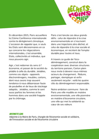 En décembre 2015, Paris accueillera
la 21ème Conférence internationale
contre le dérèglement climatique.
L’occasion de rappeler que, si seuls
les Etats sont décisionnaires en ce
qui concerne les négociations
internationales, c’est ensemble,
Etats, collectivités et individus, que
nous pouvons agir.
Agir, c’est redonner du sens à l’
économie, et passer de la société du
jetable à celle du durable. Jetables,
comme ces objets - appareils
électroménagers, meubles, cartons,
dont nous avons trop souvent
tendance à nous débarrasser faute
de poubelles et de lieux de stockage
adaptés. Jetables, comme le sont
aussi parfois les femmes et les
hommes dans une société frappée
par le chômage.
Paris s’est lancée ces deux grands
défis : celui de répondre à la crise
environnementale en s’inscrivant
dans une trajectoire zéro déchet, et
celui de répondre à la crise sociale et
économique, en recréant de l’emploi
durable pour toutes et tous.
A travers ce guide de l’éco-
déménagement, construit dans la
coopération avec diverses structures
du territoire parisien, Carton plein
nous invite à devenir nous-mêmes
acteurs du changement. Réduire,
partager, réemployer et enfin
seulement recycler : voilà les quatre
clés du déménagement responsable.
Notre ambition commune : faire de
Paris une ville modèle en matière
environnementale, une ville pionnière
en matière d’économie circulaire,
une ville qui met la solidarité au
cœur de ses valeurs
Antoinette guhl
Adjointe à la Maire de Paris, chargée de l’économie sociale et solidaire,
de l’innovation sociale et de l’économie circulaire
 