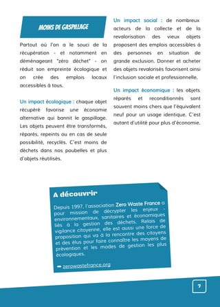 Partout où l’on a le souci de la
récupération - et notamment en
déménageant "zéro déchet" - on
réduit son empreinte écologique et
on crée des emplois locaux
accessibles à tous.
Un impact écologique : chaque objet
récupéré favorise une économie
alternative qui bannit le gaspillage.
Les objets peuvent être transformés,
réparés, repeints ou en cas de seule
possibilité, recyclés. C’est moins de
déchets dans nos poubelles et plus
d’objets réutilisés.
Un impact social : de nombreux
acteurs de la collecte et de la
revalorisation des vieux objets
proposent des emplois accessibles à
des personnes en situation de
grande exclusion. Donner et acheter
des objets revalorisés favorisent ainsi
l’inclusion sociale et professionnelle.
Un impact économique : les objets
réparés et reconditionnés sont
souvent moins chers que l’équivalent
neuf pour un usage identique. C’est
autant d’utilité pour plus d’économie.
A découvrir
Depuis 1997, l’association Zero Waste France a
pour mission de décrypter les enjeux -
environnementaux, sanitaires et économiques
liés à la gestion des déchets. Relais de
vigilance citoyenne, elle est aussi une force de
proposition qui va à la rencontre des citoyens
et des élus pour faire connaître les moyens de
prévention et les modes de gestion les plus
écologiques.
➡ zerowastefrance.org
7
moins de gaspillage
 