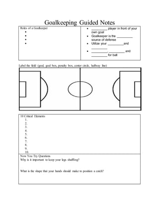 Goalkeeping Guided Notes
Roles of a Goalkeeper




 _________ player in front of your
own goal
 Goalkeeper is the _________
source of defense
 Utilize your _________and
_________
 _________, _________ and
_________ for ball
Label the field (goal, goal box, penalty box, center circle, halfway line)
10 Critical Elements
1.
2.
3.
4.
5.
6.
7.
8.
9.
10.
Now You Try Questions
Why is it important to keep your legs shuffling?
What is the shape that your hands should make to position a catch?
 