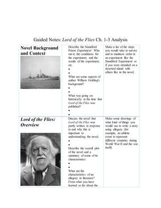 Guided Notes: Lord of the Flies Ch. 1-3 Analysis
Novel Background
and Context
Describe the Standford
Prison Experiment: Who
ran it, the conditions for
the experiment, and the
results of the experiment,
etc.


What are some aspects of
author William Golding's
background?


What was going on
historically at the time that
Lord of the Flies was
published?


Make a list of the steps
you would take to survive
and to maintain order in
an experiment like the
Standford Experiment or
if you were stranded on a
deserted island with
others like in the novel.
Lord of the Flies:
Overview
Discuss the novel that
Lord of the Flies was
partly written in response
to and why this is
important to
understanding the novel.


Describe the overall plot
of the novel and a
summary of some of its
characteristics


What are the
characteristics of an
allegory in literature?
From what you have
learned so far about the
Make some drawings of
what kind of things you
would use to write a story
using allegory (for
example, an athletic
event to represent
different countries during
World War II and the war
itself).
 