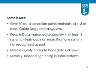 Some issues:
 Over 30 data collection points maintained in 3 or
  more Guide Dogs central systems
 People Data managed separately in at least 6
  systems – Individuals on more than one system
  not recognised as such
 Overall quality of Guide Dogs data unknown
 Security needed tightening in some systems


                                                  10
 