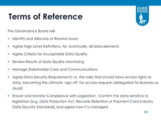 Terms of Reference
The Governance Board will:

 Identify and Allocate or Resolve Issues

 Agree High Level Definitions, for, eventually, all data elements

 Agree Criteria for Acceptable Data Quality

 Review Results of Data Quality Monitoring

 Manage Stakeholder Care and Communications

 Agree Data Security Requirements i.e. the roles that should have access rights to
  data, becoming the ultimate ‘sign off’ for access requests (delegated for Business as
  Usual)

 Ensure and Monitor Compliance with Legislation - Confirm the data sensitive to
  legislation (e.g. Data Protection Act, Records Retention or Payment Card Industry
  Data Security Standards) and agree how it is managed
                                                                              14
 
