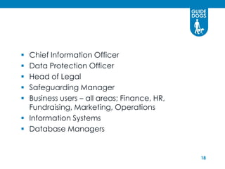  Chief Information Officer
 Data Protection Officer
 Head of Legal
 Safeguarding Manager
 Business users – all areas; Finance, HR,
  Fundraising, Marketing, Operations
 Information Systems
 Database Managers


                                             18
 