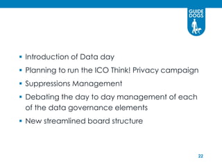  Introduction of Data day
 Planning to run the ICO Think! Privacy campaign
 Suppressions Management
 Debating the day to day management of each
  of the data governance elements
 New streamlined board structure



                                                22
 