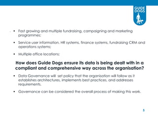 .     Fast growing and multiple fundraising, campaigning and marketing
       programmes;

   Service user information, HR systems, finance systems, fundraising CRM and
    operations systems;

   Multiple office locations;

      How does Guide Dogs ensure its data is being dealt with in a
      compliant and comprehensive way across the organisation?
   Data Governance will set policy that the organisation will follow as it
    establishes architectures, implements best practices, and addresses
    requirements.

   Governance can be considered the overall process of making this work.




                                                                              5
 